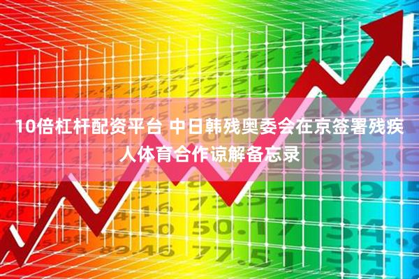 10倍杠杆配资平台 中日韩残奥委会在京签署残疾人体育合作谅解备忘录