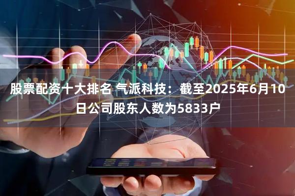 股票配资十大排名 气派科技：截至2025年6月10日公司股东人数为5833户