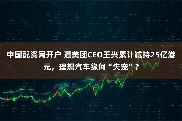 中国配资网开户 遭美团CEO王兴累计减持25亿港元，理想汽车缘何“失宠”？