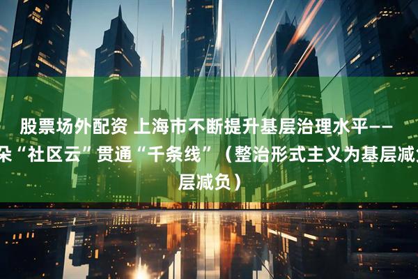 股票场外配资 上海市不断提升基层治理水平—— 一朵“社区云”贯通“千条线”（整治形式主义为基层减负）
