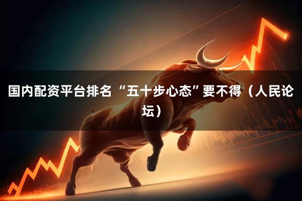 国内配资平台排名 “五十步心态”要不得（人民论坛）