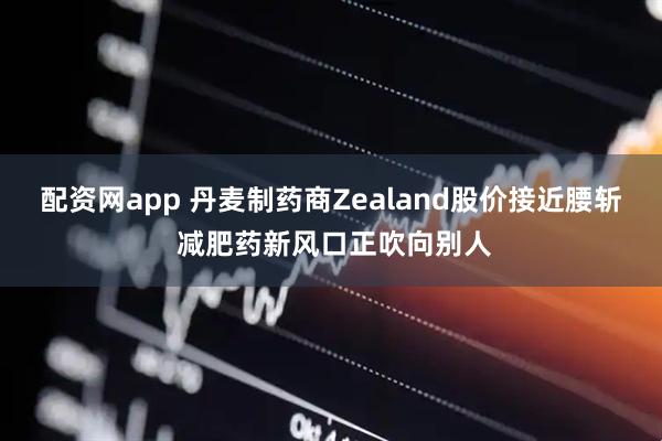 配资网app 丹麦制药商Zealand股价接近腰斩 减肥药新风口正吹向别人