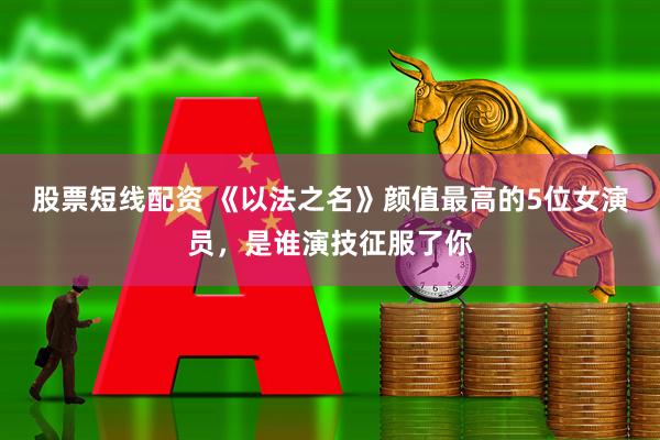 股票短线配资 《以法之名》颜值最高的5位女演员，是谁演技征服了你