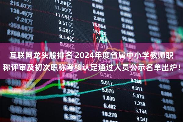 互联网龙头股排名 2024年度省属中小学教师职称评审及初次职称考核认定通过人员公示名单出炉！