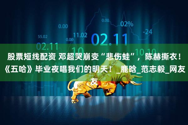 股票短线配资 邓超哭崩变“悲伤蛙”，陈赫撕衣！《五哈》毕业夜唱我们的明天！_鹿晗_范志毅_网友