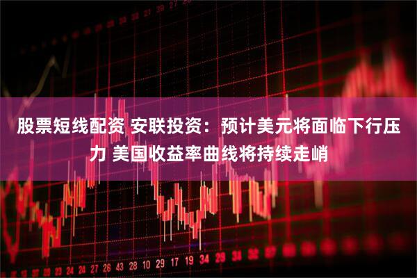 股票短线配资 安联投资：预计美元将面临下行压力 美国收益率曲线将持续走峭