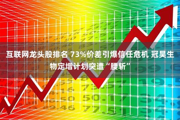 互联网龙头股排名 73%价差引爆信任危机 冠昊生物定增计划突遭“腰斩”
