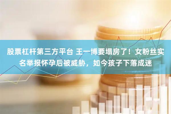 股票杠杆第三方平台 王一博要塌房了！女粉丝实名举报怀孕后被威胁，如今孩子下落成迷