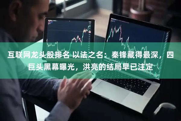 互联网龙头股排名 以法之名：秦锋藏得最深，四巨头黑幕曝光，洪亮的结局早已注定