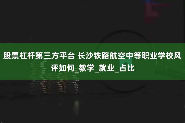 股票杠杆第三方平台 长沙铁路航空中等职业学校风评如何_教学_就业_占比