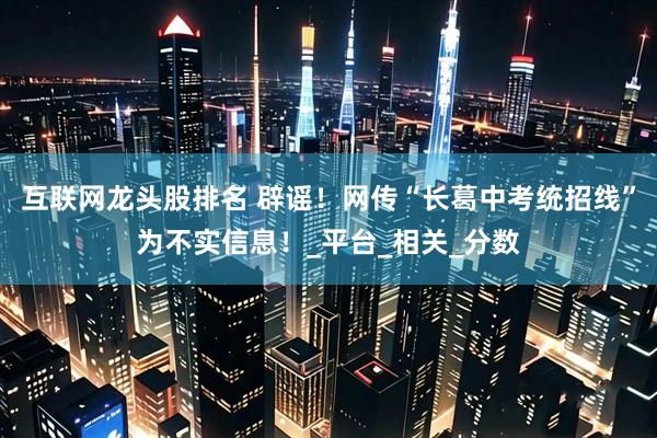 互联网龙头股排名 辟谣！网传“长葛中考统招线”为不实信息！_平台_相关_分数