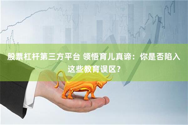 股票杠杆第三方平台 领悟育儿真谛：你是否陷入这些教育误区？