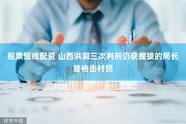 股票短线配资 山西洪洞三次判刑仍获提拔的局长曾枪击村民