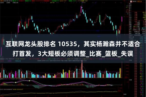 互联网龙头股排名 10535，其实杨瀚森并不适合打首发，3大短板必须调整_比赛_篮板_失误