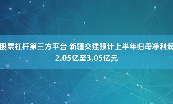 股票杠杆第三方平台 新疆交建预计上半年归母净利润2.05亿至3.05亿元