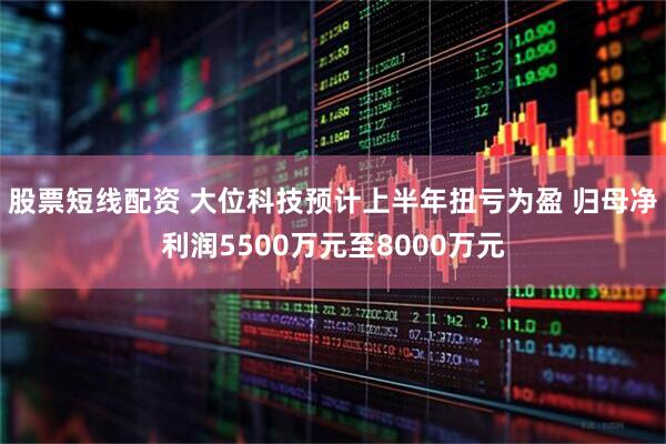 股票短线配资 大位科技预计上半年扭亏为盈 归母净利润5500万元至8000万元