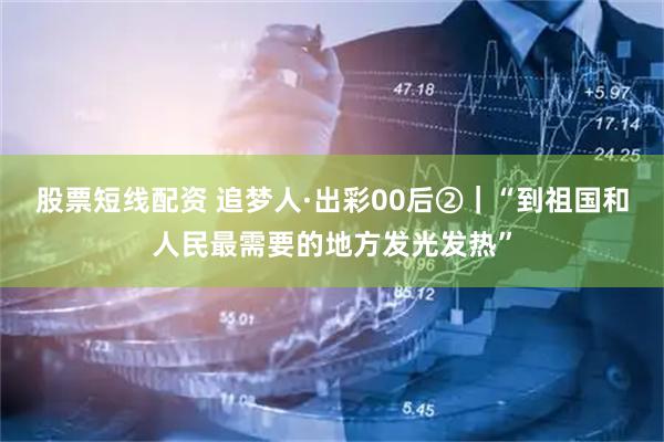 股票短线配资 追梦人·出彩00后②｜“到祖国和人民最需要的地方发光发热”