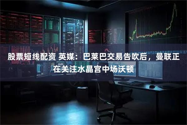 股票短线配资 英媒：巴莱巴交易告吹后，曼联正在关注水晶宫中场沃顿