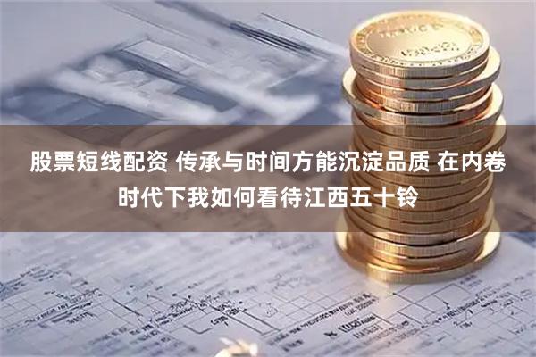 股票短线配资 传承与时间方能沉淀品质 在内卷时代下我如何看待江西五十铃