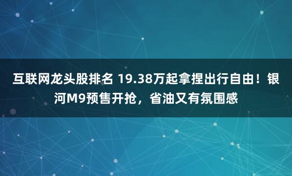 互联网龙头股排名 19.38万起拿捏出行自由！银河M9预售开抢，省油又有氛围感