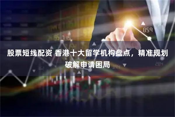 股票短线配资 香港十大留学机构盘点，精准规划破解申请困局