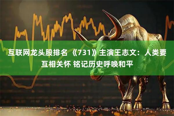 互联网龙头股排名 《731》主演王志文：人类要互相关怀 铭记历史呼唤和平