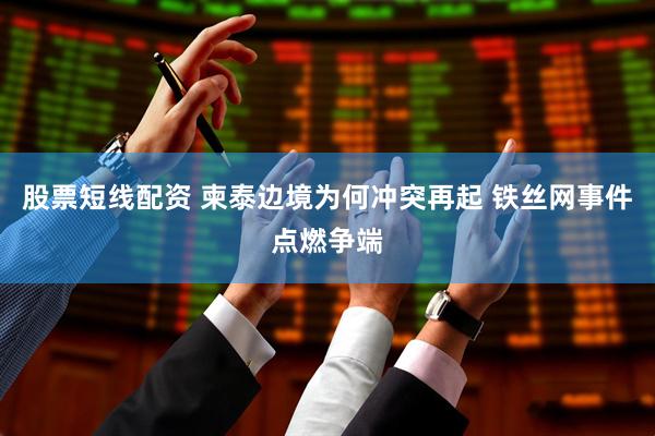 股票短线配资 柬泰边境为何冲突再起 铁丝网事件点燃争端