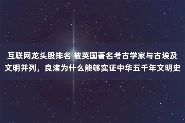 互联网龙头股排名 被英国著名考古学家与古埃及文明并列,良渚为什么能够实证中华五千年文明史