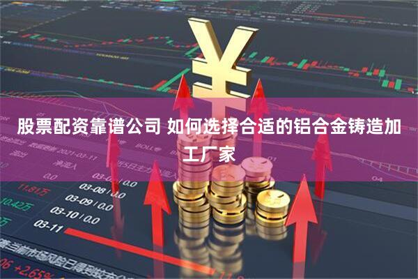 股票配资靠谱公司 如何选择合适的铝合金铸造加工厂家