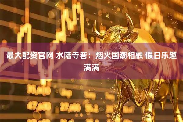 最大配资官网 水陆寺巷：烟火国潮相融 假日乐趣满满