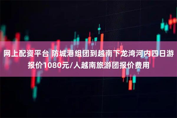 网上配资平台 防城港组团到越南下龙湾河内四日游报价1080元/人越南旅游团报价费用