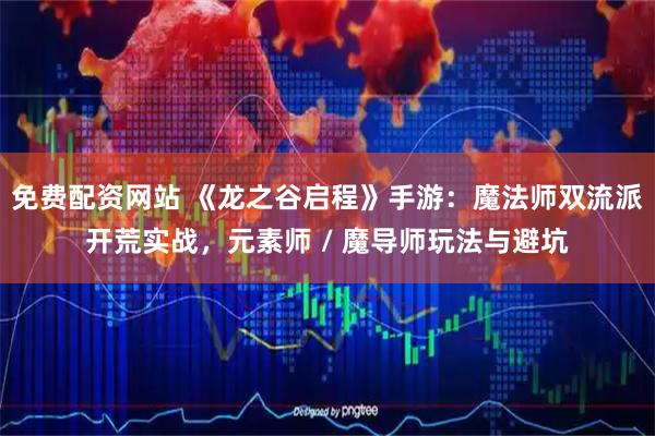 免费配资网站 《龙之谷启程》手游：魔法师双流派开荒实战，元素师 / 魔导师玩法与避坑