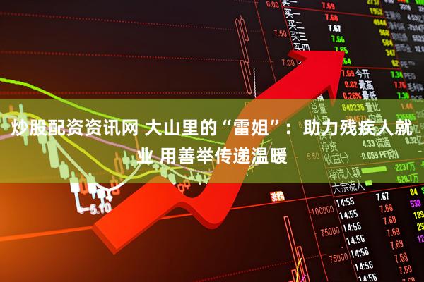炒股配资资讯网 大山里的“雷姐”：助力残疾人就业 用善举传递温暖