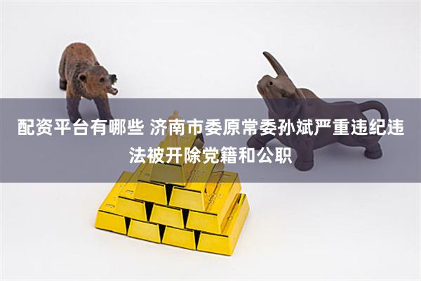 配资平台有哪些 济南市委原常委孙斌严重违纪违法被开除党籍和公职