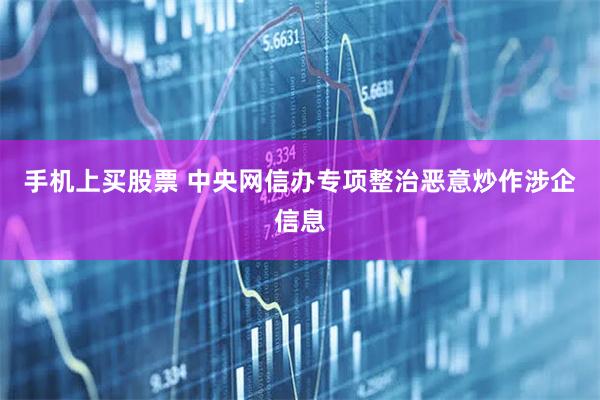 手机上买股票 中央网信办专项整治恶意炒作涉企信息