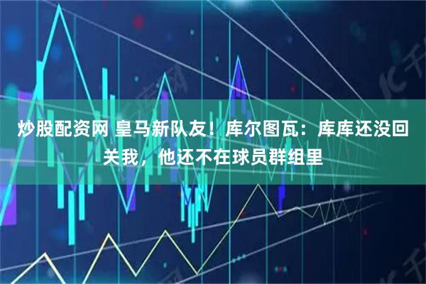 炒股配资网 皇马新队友！库尔图瓦：库库还没回关我，他还不在球员群组里