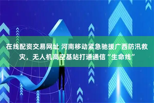 在线配资交易网址 河南移动紧急驰援广西防汛救灾，无人机高空基站打通通信“生命线”