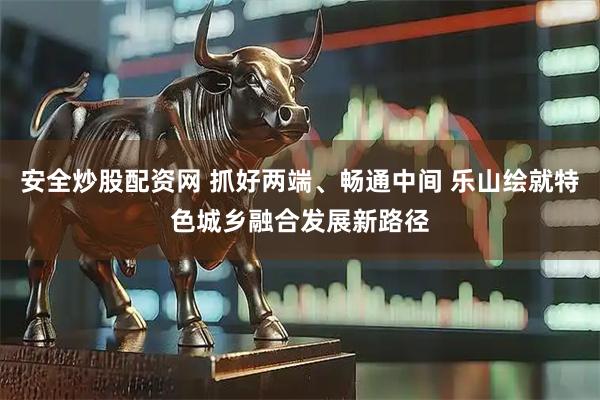 安全炒股配资网 抓好两端、畅通中间 乐山绘就特色城乡融合发展新路径